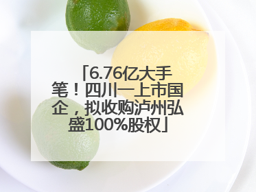 6.76亿大手笔！四川一上市国企，拟收购泸州弘盛100%股权