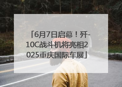 6月7日启幕！歼-10C战斗机将亮相2025重庆国际车展